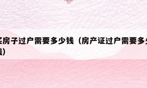 买房子过户需要多少钱（房产证过户需要多少钱）