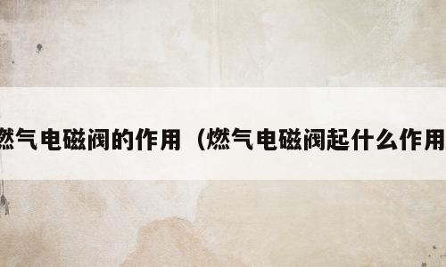 燃气电磁阀的作用（燃气电磁阀起什么作用）