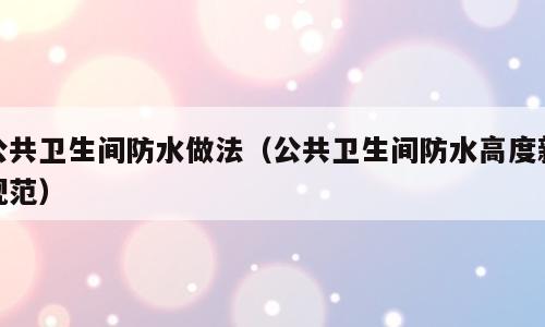 公共卫生间防水做法（公共卫生间防水高度新规范）