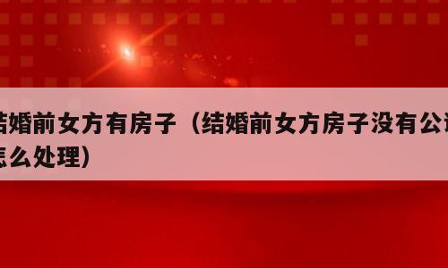 结婚前女方有房子（结婚前女方房子没有公证怎么处理）