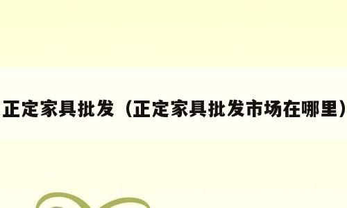 正定家具批发（正定家具批发市场在哪里）