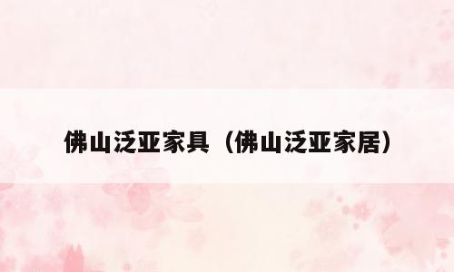 佛山泛亚家具（佛山泛亚家居）