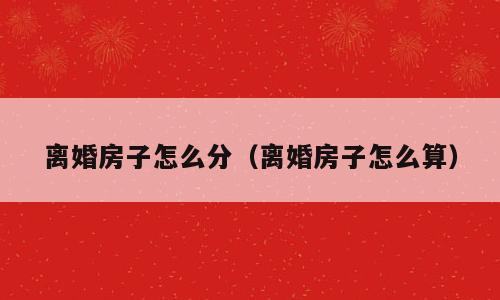 离婚房子怎么分（离婚房子怎么算）
