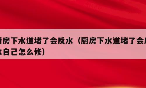 厨房下水道堵了会反水（厨房下水道堵了会反水自己怎么修）