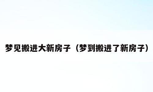 梦见搬进大新房子（梦到搬进了新房子）