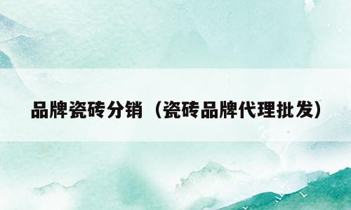 品牌瓷砖分销（瓷砖品牌代理批发）
