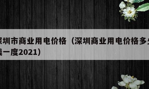 深圳市商业用电价格（深圳商业用电价格多少钱一度2021）