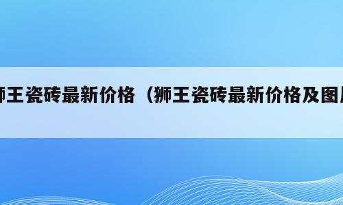 狮王瓷砖最新价格（狮王瓷砖最新价格及图片）