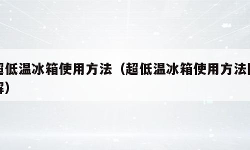 超低温冰箱使用方法（超低温冰箱使用方法图解）