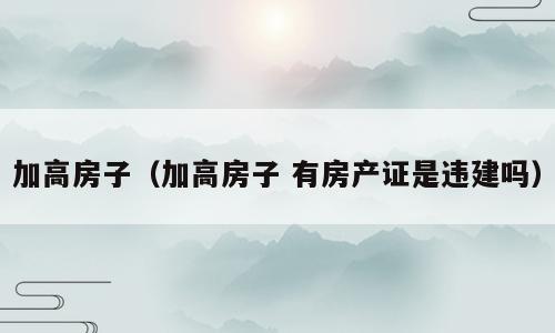 加高房子（加高房子 有房产证是违建吗）