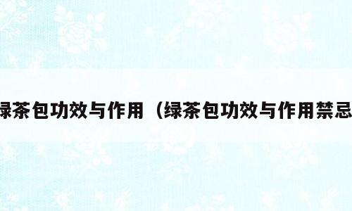 绿茶包功效与作用（绿茶包功效与作用禁忌）