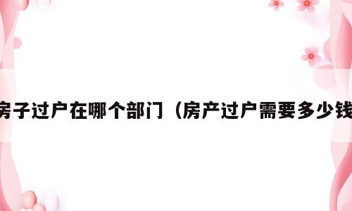 房子过户在哪个部门（房产过户需要多少钱）