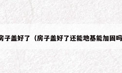 房子盖好了（房子盖好了还能地基能加固吗）