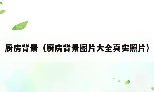 厨房背景（厨房背景图片大全真实照片）