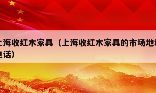 上海收红木家具（上海收红木家具的市场地址电话）
