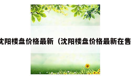 沈阳楼盘价格最新（沈阳楼盘价格最新在售）