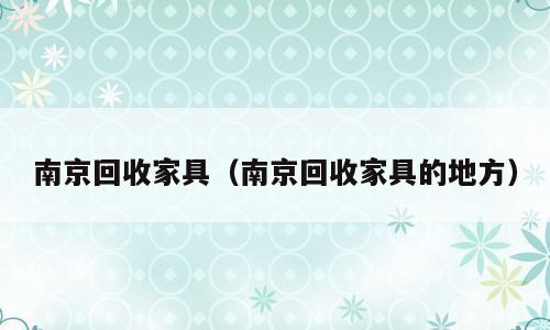 南京回收家具（南京回收家具的地方）