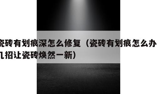 瓷砖有划痕深怎么修复（瓷砖有划痕怎么办?几招让瓷砖焕然一新）