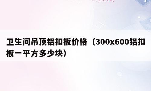 卫生间吊顶铝扣板价格（300x600铝扣板一平方多少块）