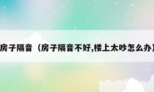 房子隔音（房子隔音不好,楼上太吵怎么办）