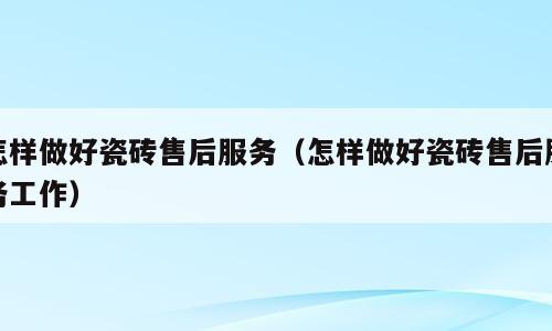 怎样做好瓷砖售后服务（怎样做好瓷砖售后服务工作）