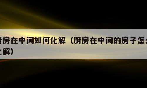 厨房在中间如何化解（厨房在中间的房子怎么化解）