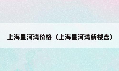 上海星河湾价格（上海星河湾新楼盘）