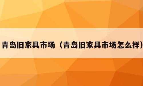 青岛旧家具市场（青岛旧家具市场怎么样）