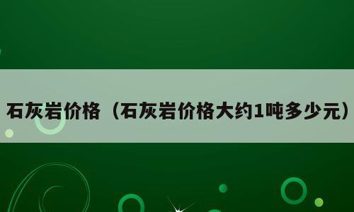 石灰岩价格（石灰岩价格大约1吨多少元）