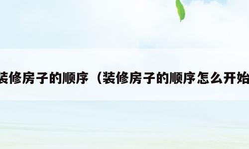 装修房子的顺序（装修房子的顺序怎么开始）