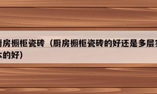 厨房橱柜瓷砖（厨房橱柜瓷砖的好还是多层实木的好）