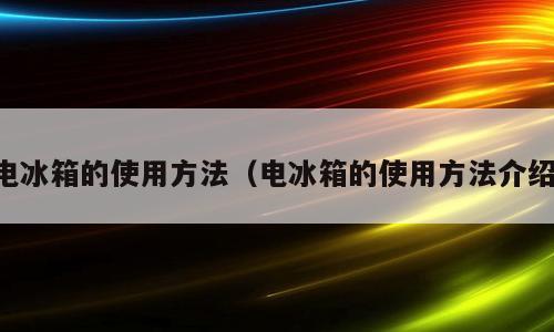 电冰箱的使用方法（电冰箱的使用方法介绍）