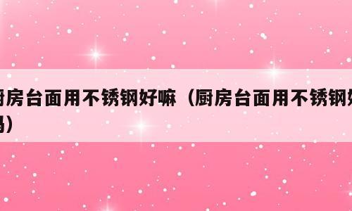 厨房台面用不锈钢好嘛（厨房台面用不锈钢好吗）