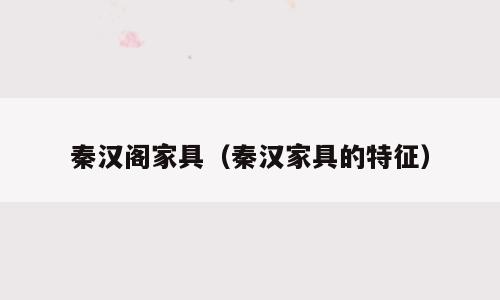 秦汉阁家具（秦汉家具的特征）