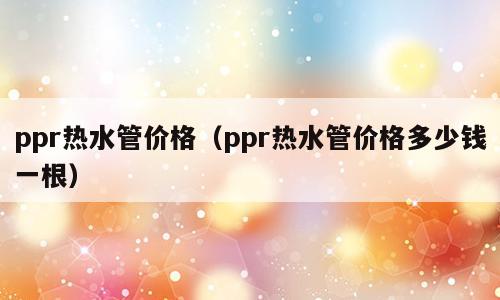 ppr热水管价格（ppr热水管价格多少钱一根）