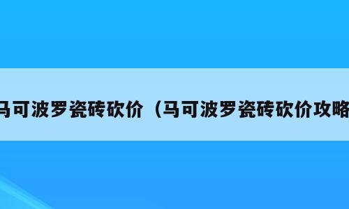 马可波罗瓷砖砍价（马可波罗瓷砖砍价攻略）