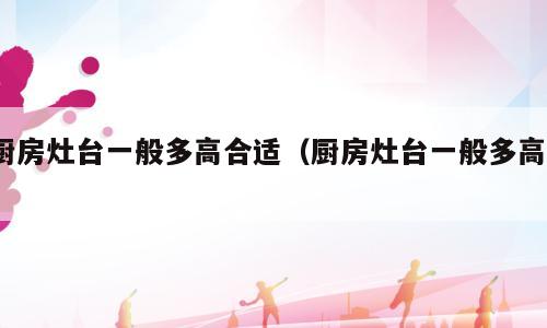 厨房灶台一般多高合适（厨房灶台一般多高?）