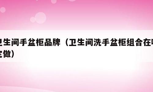 卫生间手盆柜品牌（卫生间洗手盆柜组合在哪定做）