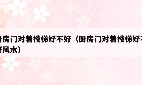 厨房门对着楼梯好不好（厨房门对着楼梯好不好风水）