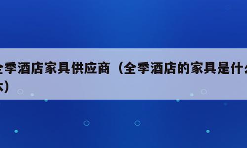 全季酒店家具供应商（全季酒店的家具是什么木）
