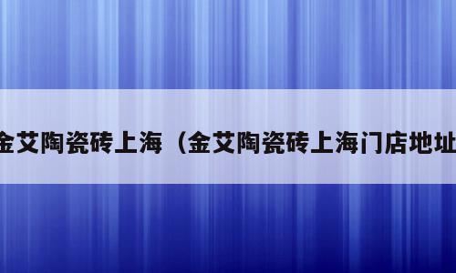 金艾陶瓷砖上海（金艾陶瓷砖上海门店地址）