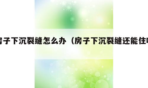 房子下沉裂缝怎么办（房子下沉裂缝还能住吗）