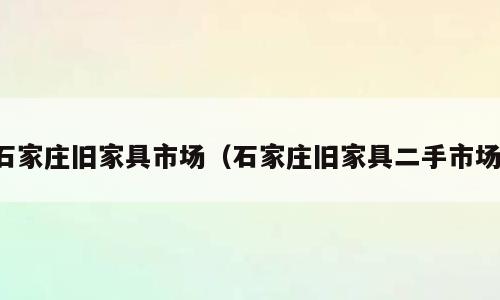 石家庄旧家具市场（石家庄旧家具二手市场）