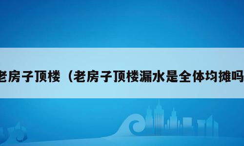 老房子顶楼（老房子顶楼漏水是全体均摊吗）