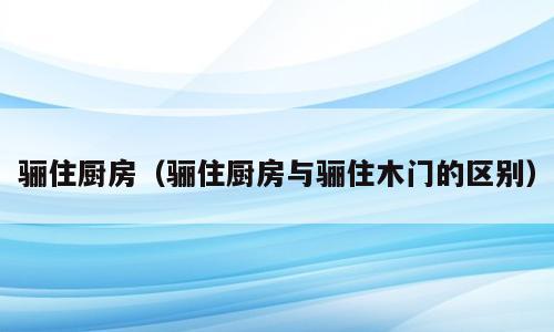 骊住厨房（骊住厨房与骊住木门的区别）