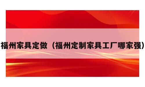 福州家具定做（福州定制家具工厂哪家强）