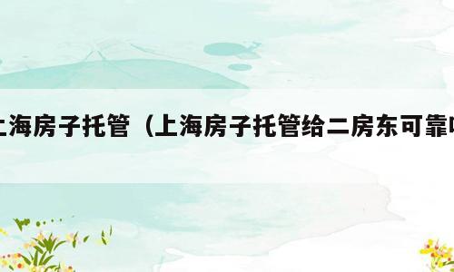 上海房子托管（上海房子托管给二房东可靠吗）
