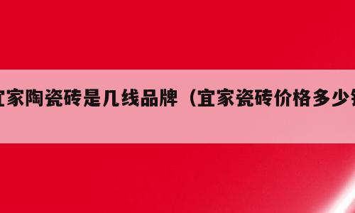 宜家陶瓷砖是几线品牌（宜家瓷砖价格多少钱）