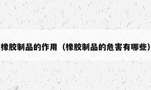 橡胶制品的作用（橡胶制品的危害有哪些）