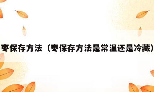 枣保存方法（枣保存方法是常温还是冷藏）